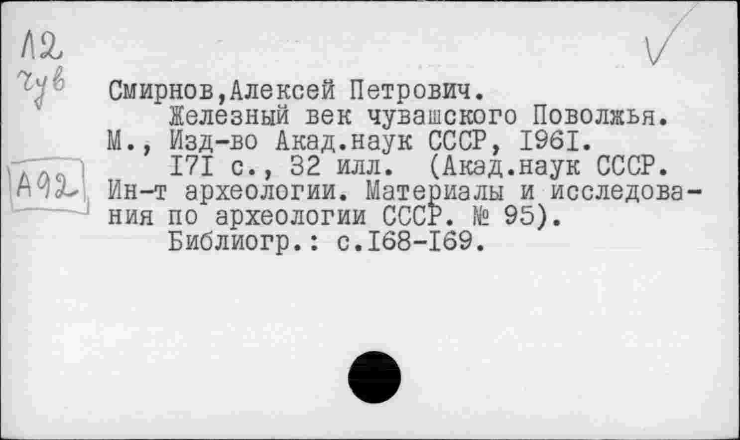 ﻿/12,
V
Смирнов,Алексей Петрович.
Железный век чувашского Поволжья. М., Изд-во Акад.наук СССР, 1961.
171 с., 32 илл. (Акад.наук СССР. Ин-т археологии. Материалы и исследования по археологии СССР. № 95).
Библиогр.: с.168-169.